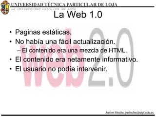 La Web 1.0 Paginas estáticas. No había una fácil actualización. El contenido era una mezcla de HTML. El contenido era netamente informativo. El usuario no podía intervenir. 