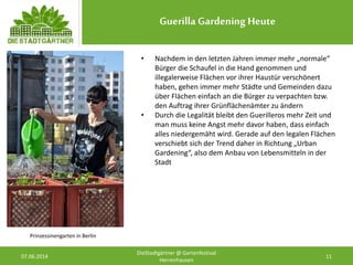 Guerilla Gardening Heute
07.06.2014 11
DieStadtgärtner @ Gartenfestival
Herrenhausen
Prinzessinengarten in Berlin
• Nachdem in den letzten Jahren immer mehr „normale“
Bürger die Schaufel in die Hand genommen und
illegalerweise Flächen vor ihrer Haustür verschönert
haben, gehen immer mehr Städte und Gemeinden dazu
über Flächen einfach an die Bürger zu verpachten bzw.
den Auftrag ihrer Grünflächenämter zu ändern
• Durch die Legalität bleibt den Guerilleros mehr Zeit und
man muss keine Angst mehr davor haben, dass einfach
alles niedergemäht wird. Gerade auf den legalen Flächen
verschiebt sich der Trend daher in Richtung „Urban
Gardening“, also dem Anbau von Lebensmitteln in der
Stadt
 