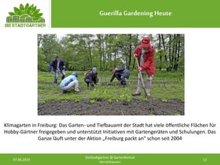 Guerilla Gardening Heute
07.06.2014 12
DieStadtgärtner @ Gartenfestival
Herrenhausen
Klimagarten in Freiburg: Das Garten- und Tiefbauamt der Stadt hat viele öffentliche Flächen für
Hobby-Gärtner freigegeben und unterstützt Initiativen mit Gartengeräten und Schulungen. Das
Ganze läuft unter der Aktion „Freiburg packt an“ schon seit 2004
 
