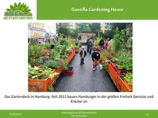 Guerilla Gardening Heute
07.06.2014 14
DieStadtgärtner @ Gartenfestival
Herrenhausen
Das Gartendeck in Hamburg: Seit 2011 bauen Hamburger in der großen Freiheit Gemüse und
Kräuter an
 