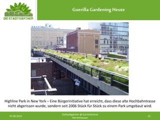 Guerilla Gardening Heute
07.06.2014 15
DieStadtgärtner @ Gartenfestival
Herrenhausen
Highline Park in New York – Eine Bürgerinitiative hat erreicht, dass diese alte Hochbahntrasse
nicht abgerissen wurde, sondern seit 2006 Stück für Stück zu einem Park umgebaut wird.
 