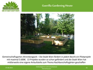 Guerilla Gardening Heute
07.06.2014 16
DieStadtgärtner @ Gartenfestival
Herrenhausen
Gemeinschaftsgarten Ahrenbergpark – Die Stadt Wien fördert in jedem Bezirk ein Pilotprojekt
mit maximal 3.600€. 13 Projekte wurden so schon gefördert und die Stadt Wien hat
mittlerweile eine eigene Anlaufstelle zum Thema Nachbarschaftsgärten geschaffen
 