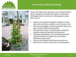 Warum (Guerilla) Gardening?
07.06.2014 17
DieStadtgärtner @ Gartenfestival
Herrenhausen
Immer mehr Menschen organisieren sich in Gemeinschafts-
gärten, Kiezgärten, Interkulturellen Gärten und Nachbar-
schaftsgärten oder verschönern im Alleingang Ihre Stadt.
Aber warum?
• Gärtnern ist ein idealer Ausgleich. Draußen im Freien
zählt nicht die Effizienz sondern nur die Freude am Tun
• Man hat eine Aufgabe und den Zwang jeden Tag raus zu
gehen. Beides fördert die Gesundheit
• Die Stadt wird schöner und lebenswerter und damit
steigt die Lebenszufriedenheit aller Bewohner
• Produktion ökologischer und nachhaltig produzierter
Lebensmittel bzw. für einige Leute auch einfach
bezahlbare Lebensmittel
• Leute aus der Nachbarschaft besser kennenlernen
• Neues lernen, Wissen austauschen und weitergeben
 
