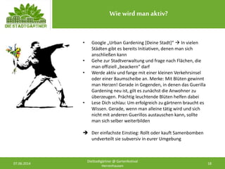 Wie wird manaktiv?
07.06.2014 18
DieStadtgärtner @ Gartenfestival
Herrenhausen
• Google „Urban Gardening [Deine Stadt]“  In vielen
Städten gibt es bereits Initiativen, denen man sich
anschließen kann
• Gehe zur Stadtverwaltung und frage nach Flächen, die
man offiziell „beackern“ darf
• Werde aktiv und fange mit einer kleinen Verkehrsinsel
oder einer Baumscheibe an. Merke: Mit Blüten gewinnt
man Herzen! Gerade in Gegenden, in denen das Guerilla
Gardening neu ist, gilt es zunächst die Anwohner zu
überzeugen. Prächtig leuchtende Blüten helfen dabei
• Lese Dich schlau: Um erfolgreich zu gärtnern braucht es
Wissen. Gerade, wenn man alleine tätig wird und sich
nicht mit anderen Guerillos austauschen kann, sollte
man sich selber weiterbilden
 Der einfachste Einstieg: Rollt oder kauft Samenbomben
undverteilt sie subversiv in eurer Umgebung
 