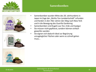 Samenbomben
07.06.2014 19
DieStadtgärtner @ Gartenfestival
Herrenhausen
• Samenbomben wurden Mitte des 20. Jahrhunderts in
Japan im Zuge der „Nichts-Tun-Landwirtschaft“ erfunden
und fanden in den 70er Jahren den Weg nach New York
und in die Bewegung des Guerilla Gardening
• Samenbomben sind Kugeln aus Ton, Erde und Saatgut
• Sie müssen nicht gepflanzt, sondern können einfach
geworfen werden
• Sie eignen sich dadurch ideal zur Begrünung
unzugänglicher Flächen oder wenn es schnell gehen
muss...
 