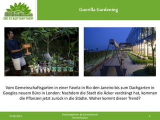 Guerilla Gardening
07.06.2014 2
DieStadtgärtner @ Gartenfestival
Herrenhausen
Vom Gemeinschaftsgarten in einer Favela in Rio den Janeiro bis zum Dachgarten in
Googles neuem Büro in London: Nachdem die Stadt die Äcker verdrängt hat, kommen
die Pflanzen jetzt zurück in die Städte. Woher kommt dieser Trend?
 