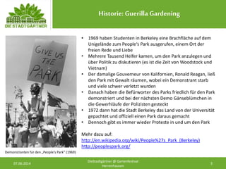 Historie: Guerilla Gardening
07.06.2014 3
DieStadtgärtner @ Gartenfestival
Herrenhausen
• 1969 haben Studenten in Berkeley eine Brachfläche auf dem
Unigelände zum People‘s Park ausgerufen, einem Ort der
freien Rede und Liebe
• Mehrere Tausend Helfer kamen, um den Park anzulegen und
über Politik zu diskutieren (es ist die Zeit von Woodstock und
Vietnam)
• Der damalige Gouverneur von Kalifornien, Ronald Reagan, ließ
den Park mit Gewalt räumen, wobei ein Demonstrant starb
und viele schwer verletzt wurden
• Danach haben die Befürworter des Parks friedlich für den Park
demonstriert und bei der nächsten Demo Gänseblümchen in
die Gewerhläufe der Polizisten gesteckt
• 1972 dann hat die Stadt Berkeley das Land von der Universität
gepachtet und offiziell einen Park daraus gemacht
• Dennoch gibt es immer wieder Proteste in und um den Park
Mehr dazu auf:
http://en.wikipedia.org/wiki/People%27s_Park_(Berkeley)
http://peoplespark.org/
Demonstranten für den „People‘s Park“ (1969)
 
