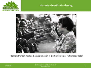 Historie: Guerilla Gardening
07.06.2014 5
DieStadtgärtner @ Gartenfestival
Herrenhausen
Demonstranten stecken Gänseblümchen in die Gewehre der Nationalgardisten
 