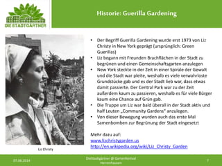 Historie: Guerilla Gardening
07.06.2014 7
DieStadtgärtner @ Gartenfestival
Herrenhausen
• Der Begriff Guerilla Gardening wurde erst 1973 von Liz
Christy in New York geprägt (ursprünglich: Green
Guerillas)
• Liz begann mit Freunden Brachflächen in der Stadt zu
begrünen und einen Gemeinschaftsgarten anzulegen
• New York steckte in der Zeit in einer Spirale der Gewalt
und die Stadt war pleite, weshalb es viele verwahrloste
Grundstücke gab und es der Stadt lieb war, dass etwas
damit passierte. Der Central Park war zu der Zeit
außerdem kaum zu passieren, weshalb es für viele Bürger
kaum eine Chance auf Grün gab.
• Die Truppe um Liz war bald überall in der Stadt aktiv und
half Leuten „Community Gardens“ anzulegen.
• Von dieser Bewegung wurden auch das erste Mal
Samenbomben zur Begrünung der Stadt eingesetzt
Mehr dazu auf:
www.lizchristygarden.us
http://en.wikipedia.org/wiki/Liz_Christy_GardenLiz Christy
 
