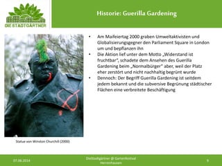 Historie: Guerilla Gardening
07.06.2014 9
DieStadtgärtner @ Gartenfestival
Herrenhausen
• Am Maifeiertag 2000 graben Umweltaktivisten und
Globalisierungsgegner den Parliament Square in London
um und bepflanzen ihn
• Die Aktion lief unter dem Motto „Widerstand ist
fruchtbar“, schadete dem Ansehen des Guerilla
Gardening beim „Normalbürger“ aber, weil der Platz
eher zerstört und nicht nachhaltig begrünt wurde
• Dennoch: Der Begriff Guerilla Gardening ist seitdem
jedem bekannt und die subversive Begrünung städtischer
Flächen eine verbreitete Beschäftigung
Statue von Winston Churchill (2000)
 
