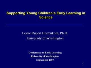 1
Supporting Young Children’s Early Learning in
Science
Leslie Rupert Herrenkohl, Ph.D.
University of Washington
Conference on Early Learning
University of Washington
September 2007
 