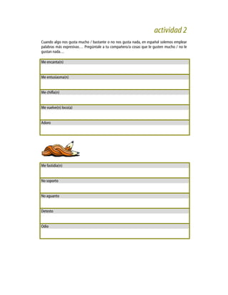 actividad 2
Cuando algo nos gusta mucho / bastante o no nos gusta nada, en español solemos emplear
palabras más expresivas… Pregúntale a tu compañero/a cosas que le gusten mucho / no le
gustan nada…
Me encanta(n)
Me entusiasma(n)
Me chifla(n)
Me vuelve(n) loco(a)
Adoro
Me fastidia(n)
No soporto
No aguanto
Detesto
Odio
 
