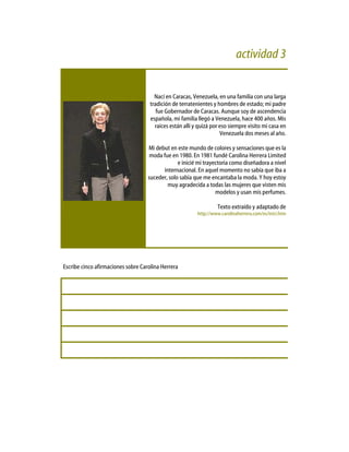 actividad 3
Nací en Caracas, Venezuela, en una familia con una larga
tradición de terratenientes y hombres de estado; mi padre
fue Gobernador de Caracas. Aunque soy de ascendencia
española, mi familia llegó a Venezuela, hace 400 años. Mis
raíces están allí y quizá por eso siempre visito mi casa en
Venezuela dos meses al año.
Mi debut en este mundo de colores y sensaciones que es la
moda fue en 1980. En 1981 fundé Carolina Herrera Limited
e inicié mi trayectoria como diseñadora a nivel
internacional. En aquel momento no sabía que iba a
suceder, solo sabía que me encantaba la moda. Y hoy estoy
muy agradecida a todas las mujeres que visten mis
modelos y usan mis perfumes.
Texto extraído y adaptado de
http://www.carolinaherrera.com/es/inici.htm
Escribe cinco afirmaciones sobre Carolina Herrera
 