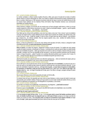 transcripción
VOZ 1 (ACENTO ESPAÑOL PENINSULAR)
Su nombre verdadero es María Carolina Josefina Pecanins y Niño, pero para el mundo de la moda es Carolina
Herrera. Nació en Caracas (Venezuela) en 1939, y ha creado un imperio internacional de moda y perfumería que
lleva su nombre. Desde que en 1981 presentó su primera colección de ropa, la carrera de Carolina Herrera ha ido
en ascenso hasta codearse con las máximas firmas del diseño. Pepa Fernández mantuvo una conversación
distendida con Carolina Herrera.
VOZ 2 (ACENTO ESPAÑOL PENINSULAR)
Usted comenzó a trabajar a los 40 años de una manera que no hacía presagiar nada bueno, es decir, yo sé que
cuando empezó los críticos fueron muy duros con usted –usted no necesitaba trabajar-... ¿qué le..., qué le impulsó
a continuar? ¿Es usted muy… muy cabezota..., muy tozuda?
VOZ 3: CAROLINA HERRERA (ACENTO ESPAÑOL VENEZOLANO)
Pues, fíjate que las críticas de los periódicos, unas eran muy malas y otras eran “más o menos”, pero la verdadera
cosa que me inspiró mucho a seguir adelante eran las mujeres que se ponían mis vestidos, que querían más y más
y más. Eso hace 21 años... Acabo de cumplir 21 años en esto, y el gran éxito han sido las mujeres... y los hombres
que compran los... las colonias también. Pero las mujeres quieren más y más vestidos de Carolina Herrera.
Entonces eso ha sido mi gran éxito.
VOZ 2 (ACENTO ESPAÑOL PENINSULAR)
Bueno, su línea de perfumería es una de las más exitosas del mercado; de hecho, incluso su despacho huele
maravillosamente bien ¿Le gusta especialmente el aroma de jazmín?
VOZ 3: CAROLINA HERRERA (ACENTO ESPAÑOL VENEZOLANO)
Adoro el jazmín y en todas mis fraguan- ¿fragancias? incluyo un poco de jazmín. Y te explico por qué: porque
cuando yo estaba creciendo, en Venezuela, en Caracas... la ventana de mi cuarto de dormir daba a un jardín donde
había una enredadera de jazmín... Sabes que el jazmín en la noche se abre en el trópico, entonces olía que era una
maravilla, y siempre crecí con esa maravilla de olor de jazmín, y creo que los primeros perfumes que olí siempre
tenían un toque de jazmín... ¿sabes? Cuando tú te acuerdas del primer perfume que te pones a los 15 años, 16
años..., siempre buscaba algo que me recordara esa enredadera de jazmín que tenía en casa.
VOZ 2 (ACENTO ESPAÑOL PENINSULAR)
¡Qué bueno! Cuando uno acaba de presentar una colección supongo que… tiene un momento de respiro, pero ya
está pensando en la siguiente. O sea, ¿eso es como un examen continuo?
VOZ 3: CAROLINA HERRERA (ACENTO ESPAÑOL VENEZOLANO)
Pues te diré que es una la parte de este, de esta cosa que me gusta más: es la creatividad, y es pensar lo que vas a
hacer de nuevo, es ver todas las telas nuevas, los géneros nuevos que vas a usar para la próxima colección... Es esa
parte de creatividad e inspiración, todo eso... es lo que más me gusta... ¡Lo que menos me gusta es la vida pública,
las entrevistas y la televisión y todo eso! ¡Eso me gusta menos!, pero ¿sabes qué? como adoro lo que hago y me
encanta cómo va... este... ¡lo hago! Encantada de la vida, pero si me dices a escoger, escogería siempre la parte
creativa que la otra.
VOZ 2 (ACENTO ESPAÑOL PENINSULAR)
Hay una gran distancia a veces entre la pasarela y la mujer ¿no? de la calle...
VOZ 3: CAROLINA HERRERA (ACENTO ESPAÑOL VENEZOLANO)
Yo siempre trato de hacer mis pasarelas que sean como un poco fantasía, y como un poco de todo lo nuevo que
está pasando, pero también realistas. Porque yo lo que quiero es ver la mujer vestida de Carolina Herrera, yo no la
quiero ver solamente en la pasarela y en una fotografía en un periódico, o una revista.
VOZ 2 (ACENTO ESPAÑOL PENINSULAR)
Sus prendas son siempre muy equilibradas, muy femeninas, muy elegantes... ¿usted odia los excesos?
VOZ 3: CAROLINA HERRERA (ACENTO ESPAÑOL VENEZOLANO)
El exceso es para mí es detestable... Yo creo que lo más difícil del mundo es la simplicidad, o sea, la sencillez
VOZ 2 (ACENTO ESPAÑOL PENINSULAR)
¿A qué tipo de mujer le gusta usted vestir?
VOZ 3: CAROLINA HERRERA (ACENTO ESPAÑOL VENEZOLANO)
A mí me encanta la mujer de hoy en día... Yo soy... A mí me gusta todo lo actual. Me fastidia muchísimo todo lo
retro, me fastidia muchísimo que me pregunten qué va a venir para el futuro, porque yo no tengo una bola de
cristal y no sé qué va a venir... Pero me gusta vestir a la mujer en el momento en que estamos viviendo: la mujer
activa, la mujer... joven, que me encanta, que hacen toda esa clase de cosas que son increíbles.
 