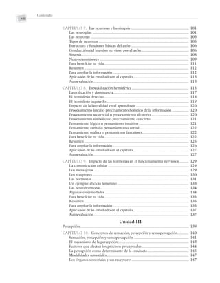 Contenido
viii
CAPÍTULO 7. Las neuronas y las sinapsis ........................................................ 101
Las neuroglias ............................................................................................. 101
Las neuronas ............................................................................................... 103
Tipos de neuronas ....................................................................................... 105
Estructura y funciones básicas del axón........................................................ 106
Conducción del impulso nervioso por el axón.............................................. 106
Sinapsis ....................................................................................................... 108
Neurotransmisores ...................................................................................... 109
Para beneficiar tu vida.................................................................................. 111
Resumen..................................................................................................... 112
Para ampliar la información ......................................................................... 112
Aplicación de lo estudiado en el capítulo...................................................... 113
Autoevaluación............................................................................................ 113
CAPÍTULO 8. Especialización hemisférica....................................................... 115
Lateralización y dominancia......................................................................... 117
El hemisferio derecho.................................................................................. 118
El hemisferio izquierdo................................................................................ 119
Impacto de la lateralidad en el aprendizaje ................................................... 120
Procesamiento lineal o procesamiento holístico de la información ................ 120
Procesamiento secuencial o procesamiento aleatorio .................................... 120
Procesamiento simbólico o procesamiento concreto..................................... 121
Pensamiento lógico o pensamiento intuitivo ................................................ 121
Pensamiento verbal o pensamiento no verbal ............................................... 122
Pensamiento realista o pensamiento fantasioso............................................. 122
Para beneficiar tu vida.................................................................................. 122
Resumen..................................................................................................... 125
Para ampliar la información ......................................................................... 126
Aplicación de lo estudiado en el capítulo...................................................... 127
Autoevaluación............................................................................................ 127
CAPÍTULO 9. Impacto de las hormonas en el funcionamiento nerviosos ......... 129
La comunicación celular .............................................................................. 129
Los mensajeros............................................................................................ 129
Los receptores............................................................................................. 130
Las hormonas.............................................................................................. 131
Un ejemplo: el ciclo femenino ..................................................................... 133
Las neurohormonas..................................................................................... 134
Algunas enfermedades ................................................................................. 134
Para beneficiar tu vida.................................................................................. 135
Resumen..................................................................................................... 135
Para ampliar la información ......................................................................... 135
Aplicación de lo estudiado en el capítulo...................................................... 137
Autoevaluación............................................................................................ 137
Unidad III
Percepción......................................................................................................... 139
CAPÍTULO 10. Conceptos de sensación, percepción y sensopercepción........... 140
Sensación, percepción y sensopercepción ..................................................... 141
El mecanismo de la percepción .................................................................... 143
Factores que afectan los procesos preceptuales ............................................. 144
La percepción como determinante de la conducta........................................ 145
Modalidades sensoriales............................................................................... 147
Los órganos sensoriales y sus receptores....................................................... 147
Preliminares_Zepeda.indd viii
Preliminares_Zepeda.indd viii 6/8/07 10:27:20 PM
6/8/07 10:27:20 PM
 