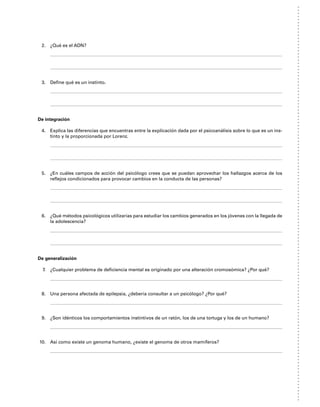2. ¿Qué es el ADN?
3. Define qué es un instinto.
De integración
4. Explica las diferencias que encuentras entre la explicación dada por el psicoanálisis sobre lo que es un ins-
tinto y la proporcionada por Lorenz.
5. ¿En cuáles campos de acción del psicólogo crees que se puedan aprovechar los hallazgos acerca de los
reflejos condicionados para provocar cambios en la conducta de las personas?
6. ¿Qué métodos psicológicos utilizarías para estudiar los cambios generados en los jóvenes con la llegada de
la adolescencia?
De generalización
7. ¿Cualquier problema de deficiencia mental es originado por una alteración cromosómica? ¿Por qué?
8. Una persona afectada de epilepsia, ¿debería consultar a un psicólogo? ¿Por qué?
9. ¿Son idénticos los comportamientos instintivos de un ratón, los de una tortuga y los de un humano?
10. Así como existe un genoma humano, ¿existe el genoma de otros mamíferos?
 