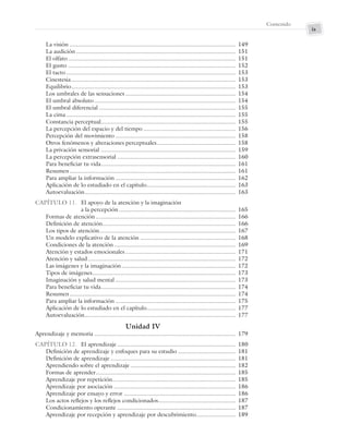 ix
Contenido
La visión ..................................................................................................... 149
La audición ................................................................................................. 151
El olfato...................................................................................................... 151
El gusto ...................................................................................................... 152
El tacto ....................................................................................................... 153
Cinestesia.................................................................................................... 153
Equilibrio.................................................................................................... 153
Los umbrales de las sensaciones ................................................................... 154
El umbral absoluto...................................................................................... 154
El umbral diferencial ................................................................................... 155
La cima ....................................................................................................... 155
Constancia perceptual.................................................................................. 155
La percepción del espacio y del tiempo ........................................................ 156
Percepción del movimiento ......................................................................... 158
Otros fenómenos y alteraciones perceptuales................................................ 158
La privación sensorial .................................................................................. 159
La percepción extrasensorial ........................................................................ 160
Para beneficiar tu vida.................................................................................. 161
Resumen..................................................................................................... 161
Para ampliar la información ......................................................................... 162
Aplicación de lo estudiado en el capítulo...................................................... 163
Autoevaluación............................................................................................ 163
CAPÍTULO 11. El apoyo de la atención y la imaginación
a la percepción ....................................................................... 165
Formas de atención ..................................................................................... 166
Definición de atención................................................................................. 166
Los tipos de atención................................................................................... 167
Un modelo explicativo de la atención .......................................................... 168
Condiciones de la atención.......................................................................... 169
Atención y estados emocionales ................................................................... 171
Atención y salud.......................................................................................... 172
Las imágenes y la imaginación ..................................................................... 172
Tipos de imágenes....................................................................................... 173
Imaginación y salud mental ......................................................................... 173
Para beneficiar tu vida.................................................................................. 174
Resumen..................................................................................................... 174
Para ampliar la información ......................................................................... 175
Aplicación de lo estudiado en el capítulo...................................................... 177
Autoevaluación............................................................................................ 177
Unidad IV
Aprendizaje y memoria ...................................................................................... 179
CAPÍTULO 12. El aprendizaje ........................................................................ 180
Definición de aprendizaje y enfoques para su estudio ................................... 181
Definición de aprendizaje ............................................................................ 181
Aprendiendo sobre el aprendizaje ................................................................ 182
Formas de aprender..................................................................................... 185
Aprendizaje por repetición........................................................................... 185
Aprendizaje por asociación .......................................................................... 186
Aprendizaje por ensayo y error .................................................................... 186
Los actos reflejos y los reflejos condicionados............................................... 187
Condicionamiento operante ........................................................................ 187
Aprendizaje por recepción y aprendizaje por descubrimiento........................ 189
Preliminares_Zepeda.indd ix
Preliminares_Zepeda.indd ix 6/8/07 10:27:20 PM
6/8/07 10:27:20 PM
 