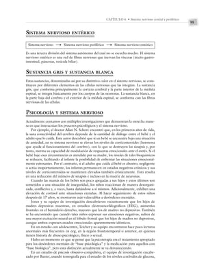 95
CAPÍTULO 6 • Sistema nervioso central y periférico
SISTEMA NERVIOSO ENTÉRICO
Sistema nervioso S Sistema nervioso periférico S Sistema nervioso entérico
Es una tercera división del sistema autónomo del cual no se escucha mucho. El sistema
nervioso entérico es una red de fibras nerviosas que inervan las vísceras (tracto gastro-
intestinal, páncreas, vesícula biliar).
SUSTANCIA GRIS Y SUSTANCIA BLANCA
Estas sustancias, denominadas así por su distintivo color en el sistema nervioso, se cons-
tituyen por diferentes elementos de las células nerviosas que las integran. La sustancia
gris, que conforma principalmente la corteza cerebral y la parte interior de la médula
espinal, se integra básicamente por los cuerpos de las neuronas. La sustancia blanca, en
la parte baja del cerebro y el exterior de la médula espinal, se conforma con las fibras
nerviosas de las células.
PSICOLOGÍA Y SISTEMA NERVIOSO
Actualmente contamos con múltiples investigaciones que demuestran la estrecha mane-
ra en que interactúan los procesos psicológicos y el sistema nervioso.
Por ejemplo, el doctor Allan N. Schore encontró que, en los primeros años de vida,
la sana conectividad del cerebro depende de la cantidad de diálogo entre el bebé y el
adulto que lo cuida. Este autor descubrió que si un bebé se encuentra bajo una situación
de ansiedad, en su sistema nervioso se elevan los niveles de corticosteroides (hormona
que ayuda al funcionamiento del cerebro), con lo que se destruyen las sinapsis y, por
tanto, merma su capacidad de modulación de respuestas emocionales ante el estrés. Si el
bebé bajo esas circunstancias es atendido por su madre, los niveles de tales bioquímicos
se reducen, facilitando al infante la posibilidad de enfrentar las situaciones emocional-
mente estresantes. Por el contrario, si el adulto que cuida al bebé es abusivo, negligente
o actúa inoportunamente, los infantes permanecen en estados negativos crónicos y sus
niveles de corticosteroides se mantienen elevados también crónicamente. Esto resulta
en una reducción del número de sinapsis e incluso en la muerte de neuronas.
Cuando las mamás de los bebés son poco apegadas a sus hijos y estos últimos son
sometidos a una situación de inseguridad, los niños reaccionan de manera desorgani-
zada, conflictiva y, a veces, hasta dañándose a sí mismos. Adicionalmente, exhiben una
elevación de cortisol ante situaciones extrañas. Al hacer seguimiento de estos niños
después de 17 años, se mostraron más vulnerables a desórdenes mentales.
Jones y su equipo de investigación descubrieron recientemente que los hijos de
madres depresivas muestran, en estudios electroencefalográficos (EEG), asimetrías
frontales en el hemisferio derecho, mayores que los de madres no depresivas. También
se ha encontrado que cuando tales niños expresan sus emociones negativas, sufren de
una mayor excitación neural en el lóbulo frontal que los hijos de madres no depresivas,
aunque ambos expresen estados emocionales aparentemente idénticos.
En un estudio con adolescentes, Teicher y su equipo encontraron hace poco lecturas
anormales más frecuentes en eeg, en la región frontotemporal o anterior, en quienes
tienen historia de abuso psicológico, físico o sexual.
Hubo un momento en que se pensó que la psicoterapia era el tratamiento apropiado
para los desórdenes mentales de “base psicológica” y la medicación para aquellos con
“base biológica”, pero esta distinción actualmente se va desvaneciendo.
En un estudio de psicosis obsesivo-compulsiva, el equipo de investigación encabe-
zado por Baxter, usando tomografía para el estudio de los niveles cerebrales de glucosa,
 