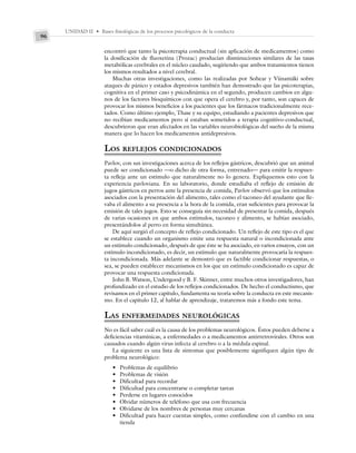 UNIDAD II • Bases fisiológicas de los procesos psicológicos de la conducta
96
encontró que tanto la psicoterapia conductual (sin aplicación de medicamentos) como
la dosificación de fluoxetina (Prozac) producían disminuciones similares de las tasas
metabólicas cerebrales en el núcleo caudado, sugiriendo que ambos tratamientos tienen
los mismos resultados a nivel cerebral.
Muchas otras investigaciones, como las realizadas por Sohear y Viinamäki sobre
ataques de pánico y estados depresivos también han demostrado que las psicoterapias,
cognitiva en el primer caso y psicodinámica en el segundo, producen cambios en algu-
nos de los factores bioquímicos con que opera el cerebro y, por tanto, son capaces de
provocar los mismos beneficios a los pacientes que los fármacos tradicionalmente rece-
tados. Como último ejemplo, Thase y su equipo, estudiando a pacientes depresivos que
no recibían medicamentos pero sí estaban sometidos a terapia cognitivo-conductual,
descubrieron que eran afectados en las variables neurobiológicas del sueño de la misma
manera que lo hacen los medicamentos antidepresivos.
LOS REFLEJOS CONDICIONADOS
Pavlov, con sus investigaciones acerca de los reflejos gástricos, descubrió que un animal
puede ser condicionado —o dicho de otra forma, entrenado— para emitir la respues-
ta refleja ante un estímulo que naturalmente no lo genera. Expliquemos esto con la
experiencia pavloviana. En su laboratorio, donde estudiaba el reflejo de emisión de
jugos gástricos en perros ante la presencia de comida, Pavlov observó que los estímulos
asociados con la presentación del alimento, tales como el taconeo del ayudante que lle-
vaba el alimento a su presencia a la hora de la comida, eran suficientes para provocar la
emisión de tales jugos. Esto se conseguía sin necesidad de presentar la comida, después
de varias ocasiones en que ambos estímulos, taconeo y alimento, se habían asociado,
presentándolos al perro en forma simultánea.
De aquí surgió el concepto de reflejo condicionado. Un reflejo de este tipo es el que
se establece cuando un organismo emite una respuesta natural o incondicionada ante
un estímulo condicionado, después de que éste se ha asociado, en varios ensayos, con un
estímulo incondicionado, es decir, un estímulo que naturalmente provocaría la respues-
ta incondicionada. Más adelante se demostró que es factible condicionar respuestas, o
sea, se pueden establecer mecanismos en los que un estímulo condicionado es capaz de
provocar una respuesta condicionada.
John B. Watson, Undergood y B. F. Skinner, entre muchos otros investigadores, han
profundizado en el estudio de los reflejos condicionados. De hecho el conductismo, que
revisamos en el primer capítulo, fundamenta su teoría sobre la conducta en este mecanis-
mo. En el capítulo 12, al hablar de aprendizaje, trataremos más a fondo este tema.
LAS ENFERMEDADES NEUROLÓGICAS
No es fácil saber cuál es la causa de los problemas neurológicos. Éstos pueden deberse a
deficiencias vitamínicas, a enfermedades o a medicamentos antirretrovirales. Otros son
causados cuando algún virus infecta al cerebro o a la médula espinal.
La siguiente es una lista de síntomas que posiblemente signifiquen algún tipo de
problema neurológico:
• Problemas de equilibrio
• Problemas de visión
• Dificultad para recordar
• Dificultad para concentrarse o completar tareas
• Perderse en lugares conocidos
• Olvidar números de teléfono que usa con frecuencia
• Olvidarse de los nombres de personas muy cercanas
• Dificultad para hacer cuentas simples, como confundirse con el cambio en una
tienda
 
