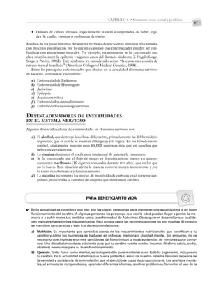 97
CAPÍTULO 6 • Sistema nervioso central y periférico
• Dolores de cabeza intensos, especialmente si están acompañados de fiebre, rigi-
dez de cuello, vómitos o problemas de visión
Muchos de los padecimientos del sistema nervioso desencadenan síntomas relacionados
con procesos psicológicos, por lo que en ocasiones esas enfermedades pueden ser con-
fundidas con alteraciones mentales. Por ejemplo, recientemente se ha encontrado una
clara relación entre la epilepsia y algunos casos del llamado síndrome X Frágil (Sorge,
Sorge y Pavón, 2002). Este síndrome es considerado como “la causa más común de
retraso mental heredado” (American College of Medical Genetics, 1994).
Entre las principales enfermedades que afectan en la actualidad el sistema nervioso
de los seres humanos se encuentran:
a) Enfermedad de Parkinson
b) Enfermedad de Huntington
c) Alzheimer
d) Epilepsia
e) Ataxia cerebelosa
f ) Enfermedades desmielinizantes
g) Enfermedades neurodegenerativas
DESENCADENADORES DE ENFERMEDADES
EN EL SISTEMA NERVIOSO
Algunos desencadenadores de enfermedades en el sistema nervioso son:
a) El alcohol, que destruye las células del cerebro, primariamente las del hemisferio
izquierdo, que es donde se asientan el lenguaje y la lógica. En los bebedores sin
control, diariamente mueren unas 65,000 neuronas más que en aquellos que
beben moderadamente.
b) La cocaína disminuye el coeficiente intelectual de quienes la consumen.
c) Se ha encontrado que el flujo de sangre es dramáticamente menor en quienes
consumen marihuana (10 cigarros semanales durante tres años) que en los que
no lo hacen. Esta situación afecta la manera como se nutren las neuronas y por
lo tanto su subsistencia y funcionamiento.
d) La nicotina incrementa los niveles de monóxido de carbono en el torrente san-
guíneo, reduciendo la cantidad de oxígeno que alimenta el cerebro.
PARA BENEFICIARTU VIDA
En la actualidad se considera que tres son las claves necesarias para mantener una salud óptima y un buen
funcionamiento del cerebro. A algunas personas les preocupa que con la edad puedan llegar a perder la me-
moria o a sufrir males tan terribles como la enfermedad de Alzheimer. Otras quieren desarrollar sus cualida-
des mentales hasta límites insospechados. Para ambos casos las recomendaciones no son muchas. El cerebro
se mantiene sano gracias a este trío de recomendaciones:
a) Nutrición. Es importante que aprendas acerca de los requerimientos nutricionales que benefician a tu
cerebro y cómo los nutrientes se traducen en enfoque, memoria o claridad mental. Sin embargo, no es
necesario que ingieras enormes cantidades de fitoquímicos u otras sustancias de nombres poco comu-
nes. Una dieta balanceada es suficiente para que tu cerebro cuente con los insumos (fósforo, calcio, sodio,
etcétera) necesarios para su buen funcionamiento.
b) Ejercicio.Tanto físico como mental, es indispensable para mantener sano todo tu organismo, incluyendo
tu cerebro. En la actualidad sabemos que buena parte de la salud de nuestro sistema nervioso depende de
la variedad y constancia de estimulación que el ejercicio es capaz de proporcionarle. Los acertijos menta-
les, el armado de rompecabezas, aprender diferentes idiomas, resolver problemas, fomentar el uso de la
✔
 