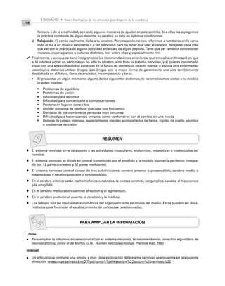 UNIDAD II • Bases fisiológicas de los procesos psicológicos de la conducta
98
fantasía y de la creatividad, son sólo algunas maneras de ayudar en este sentido. Si a ellas les agregamos
la práctica constante de algún deporte, tu cerebro ya está en óptimas condiciones.
c) Relajación. El estrés realmente daña a tu cerebro. Por relajación no nos referimos a tumbarse en la cama
todo el día a oír música estridente o a ver televisión para no tener que usar el cerebro. Relajarse tiene más
que ver con la práctica de alguna actividad artística o de algún deporte.Tiene que ver también con recorrer
museos, viajar a países o culturas distintas, leer sobre ellas y especialmente reír.
Finalmente, y aunque es parte integrante de las recomendaciones anteriores, queremos hacer hincapié en que
si te interesa poner en serio riesgo no sólo tu cerebro, sino todo tu sistema nervioso, y si quieres condenarlo
a que con una alta probabilidad padezcas en el futuro de demencia, retardo mental o alguna otra enfermedad
psicológica, deberías utilizar drogas. Las drogas son la mejor forma de garantizarte una vida terriblemente
desdichada en el futuro, llena de ansiedad, incompetencia y taras.
• Si presentas en algún momento alguno de los siguientes síntomas, te recomendamos visitar a tu médico
lo antes posible:
• Problemas de equilibrio
• Problemas de visión
• Dificultad para recordar
• Dificultad para concentrarte o completar tareas
• Perderte en lugares conocidos
• Olvidar números de teléfono que usas con frecuencia
• Olvidarte de los nombres de personas muy cercanas
• Dificultad para hacer cuentas simples, como confundirse con el cambio en una tienda
• Dolores de cabeza intensos, especialmente si están acompañados de fiebre, rigidez de cuello, vómitos
o problemas de visión
RESUMEN
El sistema nervioso sirve de soporte a las actividades musculares, endocrinas, vegetativas e intelectuales del
hombre.
El sistema nervioso se divide en central (constituido por el encéfalo y la médula espinal) y periférico (integra-
do por 12 pares craneales y 31 pares medulares).
El sistema nervioso central consta de tres subdivisiones: cerebro anterior o prosencéfalo, cerebro medio o
mesencéfalo y cerebro posterior o rombencéfalo.
En el cerebro anterior están los hemisferios cerebrales, la corteza cerebral, los ganglios basales, el hipocampo
y la amígdala.
En el cerebro medio se encuentran el tectum y el tegmentum.
En el cerebro posterior el puente, el cerebelo y la médula.
Los reflejos son las respuestas automáticas del organismo ante estímulos del medio. Éstos pueden ser desa-
rrollados para favorecer el establecimiento de conductas condicionadas.
PARA AMPLIAR LA INFORMACIÓN
Libros
Para ampliar la información relacionada con el sistema nervioso, te recomendamos consultar algún libro de
neuroanatomía, como el de Martin, G.N., Human neuropsychology. Prentice Hall, 1997.
Internet
Un artículo que contiene una amplia y muy clara explicación del sistema nervioso se encuentra en la siguiente
dirección: www.mtas.es/insht/EncOIT/pdf/tomo1/7.pdf#search=%22tectum%20nervioso%22
✔
♦
♦
♦
♦
♦
♦
♦
●
●
 