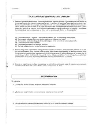 APLICACIÓN DE LO ESTUDIADO EN EL CAPÍTULO
1. Realiza el siguiente experimento. ¿Conoces el juego de “manitas calientes”? Consiste en pararte delante de
un compañero con tus manos entrelazadas frente a ti a la altura de tu cintura.Tu compañero mantendrá am-
bas manos a los lados de su cuerpo, tomando un muslo con cada una. Él levantará rápidamente cualquiera
de las manos para dar un golpe en las tuyas. Lo único que tú puedes hacer es moverlas hacia arriba o hacia
abajo para esquivar el manazo. Si en el intento de golpearte no acierta, cambian los papeles y entonces el
turno de golpear las manos es tuyo. La clave está en la velocidad. ¿Quién es el más rápido?
a) Compara hombres y mujeres y descubre de qué sexo son los integrantes más rápidos.
b) Compara por edades. ¿Son más rápidos los jóvenes o los de más edad?
c) Compara los resultados después de la práctica para ver si aumenta la velocidad con ella.
d) Compara a niños con sus padres.
e) Compara a tu maestro con algunos alumnos.
f) Haz la prueba con tantos compañeros como sea posible.
2. Realiza el siguiente experimento contigo mismo: durante una semana, antes de comer, siéntate en la mis-
ma silla del comedor todos los días, parte un limón por la mitad, coge un salero en la mano izquierda y con
la mano derecha exprímete el jugo de medio limón directamente en la boca. Después de los siete días de
asociación, al octavo siéntate en la mesa, en la misma silla; ahora no lleves limón ni lo partas, pero toma el
mismo salero en la mano izquierda y observa tu reacción. Coméntala con tu maestro.
3. Inventa un experimento en el que puedas crear un estímulo condicionado, capaz de provocar una respuesta
incondicionada. Comenta tus resultados con tus compañeros de clase.
AUTOEVALUACIÓN
De memoria
1. ¿Cuáles son las dos grandes divisiones del sistema nervioso?
2. ¿Cuáles son los principales componentes del sistema nervioso central?
3. ¿A qué se refieren los neurólogos cuando hablan de los 12 pares de nervios craneales?
NOMBRE: • GRUPO
 