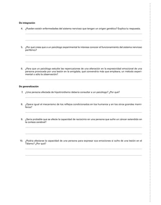 De integración
4. ¿Pueden existir enfermedades del sistema nervioso que tengan un origen genético? Explica tu respuesta.
5. ¿Por qué crees que a un psicólogo experimental le interesa conocer el funcionamiento del sistema nervioso
periférico?
6. ¿Para que un psicólogo estudie las repercusiones de una alteración en la expresividad emocional de una
persona provocada por una lesión en la amigdala, qué convendría más que empleara, un método experi-
mental o sólo la observación?
De generalización
7. ¿Una persona afectada de hipotiroidismo debería consultar a un psicólogo? ¿Por qué?
8. ¿Opera igual el mecanismo de los reflejos condicionados en los humanos y en los otros grandes mamí-
feros?
9. ¿Sería probable que se afecte la capacidad de raciocinio en una persona que sufre un cáncer extendido en
la corteza cerebral?
10. ¿Podría afectarse la capacidad de una persona para expresar sus emociones si sufre de una lesión en el
Tálamo? ¿Por qué?
 