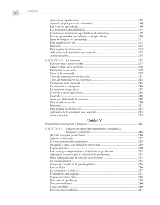 Contenido
x
Aprendizaje significativo.............................................................................. 189
Aprendizaje por preferencia sensorial ........................................................... 190
Las leyes del aprendizaje.............................................................................. 190
Los fenómenos del aprendizaje.................................................................... 194
Condiciones ambientales que facilitan el aprendizaje.................................... 199
Factores personales que influyen en el aprendizaje........................................ 200
Bases fisiológicas del aprendizaje.................................................................. 201
Para beneficiar tu vida.................................................................................. 202
Resumen..................................................................................................... 202
Para ampliar la información ......................................................................... 203
Aplicación de lo estudiado en el capítulo...................................................... 205
Autoevaluación............................................................................................ 205
CAPÍTULO 13. La memoria ........................................................................... 207
Un buen truco para recordar ....................................................................... 207
Características de la memoria....................................................................... 208
Definición de memoria ................................................................................ 209
Fases de la memoria1................................................................................... 209
Tipos de memoria por su duración............................................................... 211
Tipos de memoria por su contenido............................................................. 213
Mediciones de la memoria ........................................................................... 215
La memoria a corto plazo............................................................................ 216
La memoria a largo plazo ............................................................................ 217
El olvido y otras alteraciones........................................................................ 218
El olvido ..................................................................................................... 218
Amnesia y delirios de la memoria................................................................. 219
Para beneficiar tu vida.................................................................................. 220
Resumen..................................................................................................... 221
Para ampliar la información ......................................................................... 222
Aplicación de lo estudiado en el capítulo...................................................... 223
Autoevaluación............................................................................................ 223
Unidad V
Pensamiento, inteligencia y lenguaje................................................................... 225
CAPÍTULO 14. Marco conceptual del pensamiento: inteligencia,
lenguaje y cognición .............................................................. 226
¿Hablar bien para pensar bien?..................................................................... 226
Algunas definiciones.................................................................................... 227
Los mecanismos del pensamiento ................................................................ 229
Imágenes e ideas, una distinción importante ................................................ 229
El pensamiento............................................................................................ 230
Las estrategias cognoscitivas y la solución de problemas ............................... 232
Aplicación de estrategias a la solución de problemas..................................... 232
Otras estrategias para la solución de problemas ............................................ 234
La psicolingüística ....................................................................................... 235
Campo de estudio de la psicolingüística ....................................................... 235
Las paradojas............................................................................................... 236
La semántica y la sintaxis ............................................................................. 237
El desarrollo del lenguaje............................................................................. 237
El pensamiento creativo............................................................................... 238
Reversión del problema ............................................................................... 239
Pensamiento lateral...................................................................................... 240
Mapas mentales........................................................................................... 240
Pensamiento metafórico .............................................................................. 241
Preliminares_Zepeda.indd x
Preliminares_Zepeda.indd x 6/8/07 10:27:20 PM
6/8/07 10:27:20 PM
 