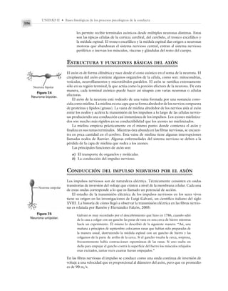 UNIDAD II • Bases fisiológicas de los procesos psicológicos de la conducta
106
les permite recibir terminales axónicos desde múltiples neuronas distintas. Estas
son las típicas células de la corteza cerebral, del cerebelo, el tronco encefálico y
la médula espinal. El tronco encefálico y la médula espinal dan origen a neuronas
motoras que abandonan el sistema nervioso central, entran al sistema nervioso
periférico e inervan los músculos, vísceras y glándulas del resto del cuerpo.
ESTRUCTURA Y FUNCIONES BÁSICAS DEL AXÓN
El axón es de forma cilíndrica y nace desde el cono axónico en el soma de la neurona. El
citoplasma del axón contiene algunos organelos de la célula, como son: mitocondrias,
vesículas, neurofilamentos y microtúbulos paralelos. El axón se ramifica extensamente
sólo en su región terminal, la que actúa como la porción efectora de la neurona. De esta
manera, cada terminal axónico puede hacer así sinapsis con varias neuronas o células
efectoras.
El axón de la neurona está rodeado de una vaina formada por una sustancia cono-
cidacomomielina.Lamielinaesunacapaqueseformaalrededordelosnervioscompuesta
de proteínas y lípidos (grasas). La vaina de mielina alrededor de los nervios aísla al axón
entre los nodos y acelera la transmisión de los impulsos a lo largo de las células nervio-
sas produciendo una conducción casi instantánea de los impulsos. Los axones mieliniza-
dos son mucho más rápidos en su conductibilidad que los axones no mielinizados.
La mielina empieza prácticamente en el mismo punto donde comienza el axón y
finaliza en sus ramas terminales. Mientras ésta abunda en las fibras nerviosas, se encuen-
tra en poca cantidad en el cerebro. Esta vaina de mielina tiene algunas interrupciones
llamadas nodos de Ranvier. Algunas enfermedades del sistema nervioso se deben a la
pérdida de la capa de mielina que rodea a los axones.
Las principales funciones de axón son:
a) El transporte de organelos y moléculas.
b) La conducción del impulso nervioso.
CONDUCCIÓN DEL IMPULSO NERVIOSO POR EL AXÓN
Los impulsos nerviosos son de naturaleza eléctrica. Técnicamente consisten en ondas
transitorias de inversión del voltaje que existen a nivel de la membrana celular. Cada una
de estas ondas corresponde a lo que es llamado un potencial de acción.
El estudio de la transmisión eléctrica de los impulsos nerviosos en los seres vivos
tiene su origen en las investigaciones de Luigi Galvani, un científico italiano del siglo
XVIII. La historia de cómo llegó a observar la transmisión eléctrica en las fibras nervio-
sas es relatada por Ramón y Hernández Falcón, 2005:
Galvani es muy recordado por el descubrimiento que hizo en 1786, cuando salió
de la casa a colgar con un gancho las patas de rana en una cerca de hierro mientras
hacía un experimento. Él mismo lo describió de la siguiente manera: “Así, una
mañana a principios de septiembre colocamos ranas que habían sido preparadas de
la manera usual, destruyendo la médula espinal con un gancho de hierro y las
colgamos de la parte de arriba de la cerca. Si el gancho tocaba la cerca, sorpresa,
frecuentemente había contracciones espontáneas de las ranas. Si uno usaba un
dedo para empujar el gancho contra la superficie del hierro los músculos relajados
eran excitados, tantas veces cuantas fueran empujados.”
En las fibras nerviosas el impulso se conduce como una onda continua de inversión de
voltaje a una velocidad que es proporcional al diámetro del axón, pero que en promedio
es de 90 m/s.
Figura 7.4
Neurona bipolar.
Neurona bipolar
Figura 7.5
Neurona unipolar.
Neurona unipolar
 