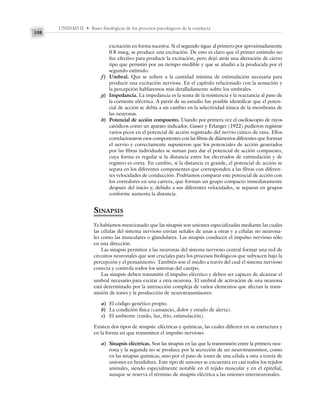 UNIDAD II • Bases fisiológicas de los procesos psicológicos de la conducta
108
excitación en forma sucesiva. Si el segundo sigue al primero por aproximadamente
0.8 mseg, se produce una excitación. De esto es claro que el primer estímulo no
fue efectivo para producir la excitación, pero dejó atrás una alteración de cierto
tipo que persistió por un tiempo medible y que se añadió a la producida por el
segundo estímulo.
f) Umbral. Que se refiere a la cantidad mínima de estimulación necesaria para
producir una excitación nerviosa. En el capítulo relacionado con la sensación y
la percepción hablaremos más detalladamente sobre los umbrales.
g) Impedancia. La impedancia es la suma de la resistencia y la reactancia al paso de
la corriente eléctrica. A partir de su estudio fue posible identificar que el poten-
cial de acción se debía a un cambio en la selectividad iónica de la membrana de
las neuronas.
h) Potencial de acción compuesto. Usando por primera vez el osciloscopio de rayos
catódicos como un aparato indicador, Gasser y Erlanger (1922) pudieron registrar
varios picos en el potencial de acción registrado del nervio ciático de rana. Ellos
correlacionaron esos componentes con las fibras de diámetros diferentes que forman
el nervio y correctamente supusieron que los potenciales de acción generados
por las fibras individuales se suman para dar el potencial de acción compuesto,
cuya forma es regular si la distancia entre los electrodos de estimulación y de
registro es corta. En cambio, si la distancia es grande, el potencial de acción se
separa en los diferentes componentes que corresponden a las fibras con diferen-
tes velocidades de conducción. Podríamos comparar este potencial de acción con
los corredores en una carrera, que forman un grupo compacto inmediatamente
después del inicio y, debido a sus diferentes velocidades, se separan en grupos
conforme aumenta la distancia.
SINAPSIS
Ya habíamos mencionado que las sinapsis son uniones especializadas mediante las cuales
las células del sistema nervioso envían señales de unas a otras y a células no neurona-
les como las musculares o glandulares. Las sinapsis conducen el impulso nervioso sólo
en una dirección.
Las sinapsis permiten a las neuronas del sistema nervioso central formar una red de
circuitos neuronales que son cruciales para los procesos biológicos que subyacen bajo la
percepción y el pensamiento. También son el medio a través del cual el sistema nervioso
conecta y controla todos los sistemas del cuerpo.
Las sinapsis deben transmitir el impulso eléctrico y deben ser capaces de alcanzar el
umbral necesario para excitar a otra neurona. El umbral de activación de una neurona
está determinado por la interacción compleja de varios elementos que afectan la trans-
misión de iones y la producción de neurotransmisores:
a) El código genético propio.
b) La condición física (cansancio, dolor y estado de alerta).
c) El ambiente (ruido, luz, frío, estimulación).
Existen dos tipos de sinapsis: eléctricas y químicas, las cuales difieren en su estructura y
en la forma en que transmiten el impulso nervioso:
a) Sinapsis eléctricas. Son las sinapsis en las que la transmisión entre la primera neu-
rona y la segunda no se produce por la secreción de un neurotransmisor, como
en las sinapsis químicas, sino por el paso de iones de una célula a otra a través de
uniones en hendidura. Este tipo de uniones se encuentra en casi todos los tejidos
animales, siendo especialmente notable en el tejido muscular y en el epitelial,
aunque se reserva el término de sinapsis eléctrica a las uniones interneuronales.
 