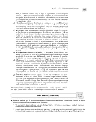 111
CAPÍTULO 7 • Las neuronas y las sinapsis
parte, la serotonina también juega un papel en la percepción. Los alucinógenos
como el LSD funcionan adhiriéndose a los receptores de serotonina en las vías
perceptivas. Recientemente se ha encontrado que niveles elevados de serotonina
elevan el umbral de eyaculación en los humanos (de Jong, Veening, Waldinger,
Cools y Olivier, 2006).
c) Histamina. Ampliamente distribuida en los tejidos, es un vasodilatador que
aumenta la permeabilidad capilar. Contribuye a favorecer la contracción de los
músculos lisos y aumenta la secreción gástrica. En exceso puede llegar a provocar
taquicardia (aumento de frecuencia cardiaca).
d) Acetilcolina. Es el neurotransmisor más frecuentemente hallado. La acetilcoli-
na fue el primer neurotransmisor en ser descubierto. Fue aislado en 1921 por
un biólogo alemán llamado Otto Loewi, quien ganó posteriormente el premio
Nobel por su trabajo. La acetilcolina tiene muchas funciones, entre las que
destaca la estimulación de los músculos, incluyendo los músculos del sistema
gastrointestinal. También se encuentra en neuronas sensoriales y en el siste-
ma nervioso autónomo. Participa en la programación del sueño MOR (sueño
caracterizado por movimientos oculares rápidos). El famoso veneno botulina
funciona bloqueando la acetilcolina, causando parálisis. Existe un vínculo direc-
to entre la acetilcolina y la enfermedad de Alzheimer. En esta enfermedad hay
una pérdida cercana al 90 % de la acetilcolina en los cerebros de personas que la
padecen.
e) Ácido Gamma Aminobutírico (GABA). Es otro tipo de neurotransmisor inhi-
bitorio. Actúa como un freno de los neurotransmisores excitatorios que llevan a
la ansiedad. La gente con poco GABA tiende a sufrir de trastornos de ansiedad.
Si el GABA está ausente en algunas partes del cerebro se produce la epilepsia.
f) Glutamato. Es un pariente excitatorio del GABA. Es el neurotransmisor más
común en el sistema nervioso central, y es especialmente importante en rela-
ción con la memoria. Curiosamente, el glutamato es realmente tóxico para las
neuronas, y un exceso las mataría. Algunas veces el daño cerebral o un golpe
pueden llevar a un exceso de éste y terminar con muchas más células cerebrales,
matando más que el propio trauma. La ALS, más comúnmente conocida como
enfermedad de Lou Gehrig, está provocada por una producción excesiva de
glutamato.
g) Endorfina. En 1973, Solomon Snyder y Candace Pert descubrieron este neuro-
transmisor. Su estructura es muy similar a los opiáceos (opio, morfina, heroína,
etcétera) y tiene efectos similares a los que producen éstos, como en la reducción
del dolor y la intensificación del placer. Es también el neurotransmisor que ayuda
a los osos y otros animales a hibernar. La endorfina hace más lenta la tasa cardia-
ca, la respiración y el metabolismo en general.
El sistema nervioso central posee más neurotransmisores —como dopamina, serotoni-
na, ácido gamma-amino butírico, acetilcolina y noradrenalina— que el periférico.
PARA BENEFICIARTU VIDA
Entre las medidas que te recomendamos seguir para mantener saludables tus neuronas y lograr un mejor
funcionamiento de las sinapsis, están las siguientes:
• Lleva una dieta balanceada, ya que con ella ingerirás los nutrientes necesarios para producir los neuro-
transmisores en cantidades adecuadas.
• Practica algún ejercicio rutinariamente. Esto te ayudará a evitar que la adrenalina estimule excesivamente tus
terminaciones nerviosas y, en consecuencia, te permitirá un mejor funcionamiento general del organismo.
✔
 