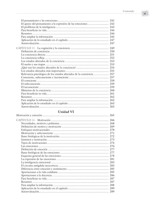 xi
Contenido
El pensamiento y las emociones ................................................................... 241
El apoyo del pensamiento a la expresión de las emociones............................ 242
El problema de la inteligencia...................................................................... 243
Para beneficiar tu vida.................................................................................. 244
Resumen..................................................................................................... 244
Para ampliar la información ......................................................................... 245
Aplicación de lo estudiado en el capítulo...................................................... 247
Autoevaluación............................................................................................ 247
CAPÍTULO 15. La cognición y la conciencia................................................... 249
Definición de conciencia.............................................................................. 250
La conciencia directa ................................................................................... 251
La conciencia refleja .................................................................................... 252
Los estados alterados de la conciencia .......................................................... 253
El sueño y sus etapas ................................................................................... 253
¿Qué son los estados alterados de la conciencia?........................................... 254
Los estados alterados más importantes......................................................... 255
Relevancia psicológica de los estados alterados de la conciencia .................... 257
Consciente, subconsciente e inconsciente..................................................... 257
El consciente............................................................................................... 258
El subconsciente.......................................................................................... 259
El inconsciente............................................................................................. 259
Misterios de la conciencia ............................................................................ 260
Para beneficiar tu vida.................................................................................. 261
Resumen..................................................................................................... 262
Para ampliar la información ......................................................................... 262
Aplicación de lo estudiado en el capítulo...................................................... 263
Autoevaluación............................................................................................ 263
Unidad VI
Motivación y emoción ....................................................................................... 265
CAPÍTULO 16. Motivación ............................................................................ 266
Necesidades, motivos y pulsiones................................................................. 268
Definición de motivo y motivación .............................................................. 269
Enfoques motivacionales ............................................................................. 270
Motivación y subconsciente......................................................................... 271
Bases biológicas de la motivación................................................................. 272
Instintos y motivación ................................................................................. 273
Tipos de motivaciones ................................................................................. 274
Las emociones............................................................................................. 276
Definición de emoción ................................................................................ 277
Bases biológicas de las emociones ................................................................ 277
Esquema general de las emociones............................................................... 278
La expresión de las emociones ..................................................................... 281
La inteligencia emocional ............................................................................ 283
El circuito amígdala-neocorteza................................................................... 283
Diferencia entre emoción y sentimiento....................................................... 285
Aportaciones a la vida cotidiana ................................................................... 285
Aportaciones a la docencia........................................................................... 286
Para beneficiar tu vida.................................................................................. 287
Resumen..................................................................................................... 287
Para ampliar la información ......................................................................... 288
Aplicación de lo estudiado en el capítulo...................................................... 289
Autoevaluación............................................................................................ 289
Preliminares_Zepeda.indd xi
Preliminares_Zepeda.indd xi 6/8/07 10:27:21 PM
6/8/07 10:27:21 PM
 