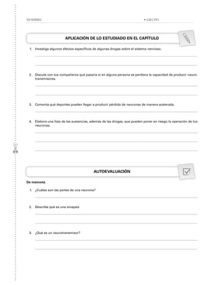 APLICACIÓN DE LO ESTUDIADO EN EL CAPÍTULO
1. Investiga algunos efectos específicos de algunas drogas sobre el sistema nervioso.
2. Discute con tus compañeros qué pasaría si en alguna persona se perdiera la capacidad de producir neuro-
transmisores.
3. Comenta qué deportes pueden llegar a producir pérdida de neuronas de manera acelerada.
4. Elabora una lista de las sustancias, además de las drogas, que pueden poner en riesgo la operación de tus
neuronas.
AUTOEVALUACIÓN
De memoria
1. ¿Cuáles son las partes de una neurona?
2. Describe qué es una sinapsis
3. ¿Qué es un neurotransmisor?
NOMBRE: • GRUPO
 