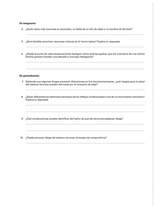De integración
4. ¿Quién tiene más neuronas en promedio, un bebé de un año de edad o un hombre de 50 años?
5. ¿Sería factible encontrar neuronas motoras en el nervio óptico? Explica tu respuesta
6. ¿Desde el punto de vista exclusivamente biológico cómo podrías explicar que los miembros de una misma
familia parecen heredar una elevada o una baja inteligencia?
De generalización
7. Sabiendo que algunas drogas provocan alteraciones en los neurotransmisores, ¿qué riesgos para la salud
del sistema nervioso pueden derivarse por el consumo de ellas?
8. ¿Serán diferentes los estímulos nerviosos de los reflejos condicionados a los de un movimiento voluntario?
Explica tu respuesta
9. ¿Qué consecuencias puedes identificar del hecho de que las neuronas padezcan fatiga?
10. ¿Puede provocar fatiga del sistema nervioso el exceso de norepinefrina?
 
