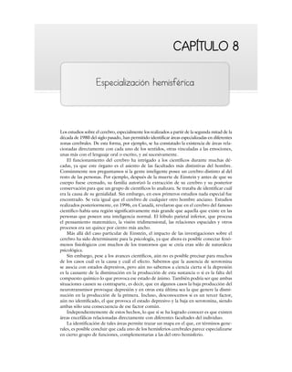 CAPÍTULO 8
CAPÍTULO 8
Especialización hemisférica
Los estudios sobre el cerebro, especialmente los realizados a partir de la segunda mitad de la
década de 1980 del siglo pasado, han permitido identificar áreas especializadas en diferentes
zonas cerebrales. De esta forma, por ejemplo, se ha constatado la existencia de áreas rela-
cionadas directamente con cada uno de los sentidos, otras vinculadas a las emociones,
unas más con el lenguaje oral o escrito, y así sucesivamente.
El funcionamiento del cerebro ha intrigado a los científicos durante muchas dé-
cadas, ya que este órgano es el asiento de las facultades más distintivas del hombre.
Comúnmente nos preguntamos si la gente inteligente posee un cerebro distinto al del
resto de las personas. Por ejemplo, después de la muerte de Einstein y antes de que su
cuerpo fuese cremado, su familia autorizó la extracción de su cerebro y su posterior
conservación para que un grupo de científicos lo analizara. Se trataba de identificar cuál
era la causa de su genialidad. Sin embargo, en esos primeros estudios nada especial fue
encontrado. Se veía igual que el cerebro de cualquier otro hombre anciano. Estudios
realizados posteriormente, en 1996, en Canadá, revelaron que en el cerebro del famoso
científico había una región significativamente más grande que aquella que existe en las
personas que poseen una inteligencia normal. El lóbulo parietal inferior, que procesa
el pensamiento matemático, la visión tridimensional, las relaciones espaciales y otros
procesos era un quince por ciento más ancho.
Más allá del caso particular de Einstein, el impacto de las investigaciones sobre el
cerebro ha sido determinante para la psicología, ya que ahora es posible conectar fenó-
menos fisiológicos con muchos de los trastornos que se creía eran sólo de naturaleza
psicológica.
Sin embargo, pese a los avances científicos, aún no es posible precisar para muchos
de los casos cuál es la causa y cuál el efecto. Sabemos que la ausencia de serotonina
se asocia con estados depresivos, pero aún no sabemos a ciencia cierta si la depresión
es la causante de la disminución en la producción de esta sustancia o si es la falta del
compuesto químico lo que provoca ese estado de ánimo. También podría ser que ambas
situaciones causen su contraparte, es decir, que en algunos casos la baja producción del
neurotransmisor provoque depresión y en otras esta última sea la que genere la dismi-
nución en la producción de la primera. Incluso, desconocemos si es un tercer factor,
aún no identificado, el que provoca el estado depresivo y la baja en serotonina, siendo
ambas sólo una consecuencia de ese factor común.
Independientemente de estos hechos, lo que sí se ha logrado conocer es que existen
áreas encefálicas relacionadas directamente con diferentes facultades del individuo.
La identificación de tales áreas permite trazar un mapa en el que, en términos gene-
rales, es posible concluir que cada uno de los hemisferios cerebrales parece especializarse
en cierto grupo de funciones, complementarias a las del otro hemisferio.
 