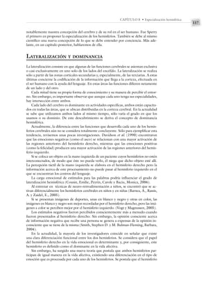 117
CAPÍTULO 8 • Especialización hemisférica
notablemente nuestra concepción del cerebro y de su rol en el ser humano. Fue Sperry
el primero en proponer la especialización de los hemisferios. También se debe al mismo
científico una nueva concepción de lo que se debe entender por conciencia. Más ade-
lante, en un capítulo posterior, hablaremos de ella.
LATERALIZACIÓN Y DOMINANCIA
La lateralización consiste en que algunas de las funciones cerebrales se asientan exclusiva
o casi exclusivamente en uno solo de los lados del encéfalo. La lateralización se realiza
sólo a partir de las zonas corticales secundarias y, especialmente, de las terciarias. A estas
últimas concierne la codificación de la información que llega a la corteza, efectuada en
el ser humano con la ayuda del lenguaje. En estas áreas las funciones difieren netamente
de un lado y del otro.
Cada mitad tiene su propia forma de conocimiento y su manera de percibir el entor-
no. Sin embargo, es importante observar que aunque cada uno tenga sus especialidades,
hay intersección entre ambos.
Cada lado del cerebro es dominante en actividades específicas, ambos están capacita-
dos en todas las áreas, que se ubican distribuidas en la corteza cerebral. En la actualidad
se sabe que utilizamos ambos lados al mismo tiempo, sólo varía el grado en que los
usamos o su dominio. De este descubrimiento se deriva el concepto de dominancia
hemisférica.
Actualmente, la diferencia entre las funciones que desarrolla cada uno de los hemis-
ferios cerebrales aún no se considera totalmente concluyente. Sólo para ejemplificar esta
tendencia, revisemos unas pocas investigaciones. Davidson et al. (1990) encontraron
que las emociones negativas (como el asco) se relacionan con una mayor activación de
las regiones anteriores del hemisferio derecho, mientras que las emociones positivas
(como la felicidad) producen una mayor activación de las regiones anteriores del hemis-
ferio izquierdo.
Si se coloca un objeto en la mano izquierda de un paciente cuyos hemisferios no estén
interconectados, de modo que éste no pueda verlo, él niega que dicho objeto esté allí.
La percepción táctil de la mano izquierda se elabora en el hemisferio derecho pero la
información acerca de este procesamiento no puede pasar al hemisferio izquierdo en el
que se encuentran los centros del lenguaje.
La carga emocional de estímulos para las palabras podría influenciar el grado de
lateralización hemisférica (Cousin, Emilie, Peyrin, Carole y Baciu, Monica, 2006).
Al entrenar en técnicas de neuro-retroalimentación a niños, se encontró que se ac-
tivan diferencialmente los hemisferios cerebrales en niños y en niñas (Barnea, A., Rassis,
A. y Zaidel, E., 2005).
Si se presentan imágenes de deportes, unas en blanco y negro y otras en color, las
imágenes en blanco y negro son mejor recordadas por el hemisferio derecho, pero las imá-
genes a color se perciben mejor por el hemisferio izquierdo. (Vogt y Magnussen, 2005).
Los estímulos negativos fueron percibidos conscientemente más a menudo cuando
fueron presentados al hemisferio derecho. Sin embargo, la opinión consciente acerca
de información negativa que recibe una persona se genera a expensas de la opinión in-
consciente que se tiene de la misma (Smith, Stephen D. y M. Bulman-Fleming, Barbara,
2004).
En la actualidad, la mayoría de los investigadores coincide en señalar que existe
una clara diferenciación funcional entre los dos hemisferios. Se considera que el papel
del hemisferio derecho en la vida emocional es determinante y, por consiguiente, este
hemisferio es definido como el dominante en la vida afectiva.
Sin embargo, ha surgido una nueva teoría que postula que ambos hemisferios par-
ticipan de igual manera en la vida afectiva, existiendo una diferenciación en el tipo de
emoción que es procesada por cada uno de los hemisferios. Se postula que el hemisferio
 