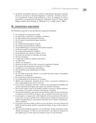 119
CAPÍTULO 8 • Especialización hemisférica
• Al dañarse el hemisferio derecho se pierde la capacidad de discriminar patrones
del tono o del ritmo en estímulos lingüísticos o musicales. También se deterio-
ra la capacidad de realizar tareas prosódicas, es decir, de distinguir la correcta
puntuación o pronunciación del lenguaje. (Nicholson, Karen G., Baum, Shari,
Kilgour, Andrea, Koh, Christine K., Munhall, K. G. y Cuddy, Lola L., 2003).
EL HEMISFERIO IZQUIERDO
Del hemisferio izquierdo se han descubierto las siguientes facultades:
• Se encarga de la comunicación verbal.
• Su papel sobre el individuo es regulador, normativo.
• Se responsabiliza del pensamiento abstracto.
• En él se opera el pensamiento lógico-numérico.
• Es textual.
• Su comprensión del lenguaje es literal.
• Es el asiento del pensamiento analítico.
• Tiene habilidad para el manejo de información temporal.
• Su forma de operar es disciplinada.
• Se encarga del pensamiento simbólico.
• El pensamiento que maneja es objetivo, lineal.
• Su manera de proceder es ordenada, secuencial.
• Procesa el lenguaje.
• Comprende y maneja la relación causa–efecto.
• Es organizado.
• Tiende a ser jerárquico.
• Recuerda nombres, hechos, días, secuencias complejas de lenguaje.
• Es el asiento del razonamiento matemático y la lógica.
• También lo es de las funciones matemáticas.
• Este hemisferio tiene habilidad para el análisis.
• Es lógico.
• En casi todas las personas diestras, y en muchas personas zurdas, el hemisferio
dominante es el izquierdo.
• Se encarga del razonamiento hipotético.
• Es el responsable de la precisión y la exactitud.
• Madura más tardíamente, alrededor de los 2 años, y su proceso madurativo es
lento, prolongándose por unos 5 a 10 años.
• Es el cerebro conceptual, vale decir; construye una representación simbólica del
mundo, aplicando leyes lógicas que operan con símbolos abstractos.
• Este cerebro analiza, observa los detalles, establece secuencias y elabora finalmen-
te conceptos. Es el asiento anatómico del lenguaje conceptual.
• Procesa secuencialmente, paso a paso, las instrucciones, realiza un proceso lineal que
es temporal, en el sentido de reconocer que un estímulo viene antes que el otro.
• La percepción y la generación verbal dependen del reconocimiento del orden y
la secuencia con que se producen los sonidos, proceso basado en operaciones de
análisis, discriminando las características relevantes de los sonidos y transformán-
dolos en palabras.
• Un paciente que haya tenido un daño en el área de Broca, en la parte inferior del
lóbulo frontal izquierdo, pierde la capacidad de hablar, lo que se llama afasia de
expresión.
• Otra área del hemisferio izquierdo es la de Wernicke, donde entendemos el sig-
nificado del lenguaje. Un daño en esta área llevaría a una afasia de recepción, lo
que significa que no serías capaz de entender lo que se te esté diciendo.
 