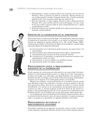 UNIDAD II • Bases fisiológicas de los procesos psicológicos de la conducta
120
• Ocasionalmente, cuando se presenta daño en las conexiones entre las áreas de
Wernicke y Broca se presenta una afasia de conducción. Algunas personas con
este problema pueden entender el lenguaje bastante bien, y pueden producirlo
igualmente bien. Pero no pueden repetir algo que acaban de oír.
• Otra área importante es el giro angular, justo por encima y debajo del área de
Wernicke. Sirve como conexión entre los centros del lenguaje y el córtex visual.
Si esta área se daña, la persona sufrirá de alexia (incapacidad para leer) y agrafia
(incapacidad para escribir).
• Hasta ahora sabemos que alrededor del 93% de los afásicos tienen lesiones en su
hemisferio cerebral izquierdo.
IMPACTO DE LA LATERALIDAD EN EL APRENDIZAJE
Toda la información revisada nos permite llegar a recomendaciones útiles para mejorar
el rendimiento de las personas en sus estudios o en su trabajo. Las siguientes recomen-
daciones son adaptadas de aquellas publicadas por la Dra. Carolyn Hopper (2003),
considerando que debido a la dominancia de alguno de los hemisferios, se pueden llegar
a presentar algunas de las siguientes preferencias:
a) El procesamiento de la información puede hacerse de una manera lineal o de
forma holística.
b) El procesamiento de la información puede hacerse lógica o intuitivamente.
c) El pensamiento puede mostrarse de modo secuencial o aleatorio.
d) La preferencia en el aprendizaje y la operación de los procesos mentales es fun-
damentalmente verbal o no verbal.
e) El pensamiento se muestra simbólico o se manifiesta concreto.
f) El pensamiento tiende a ser realista o fantasioso
PROCESAMIENTO LINEAL O PROCESAMIENTO
HOLÍSTICO DE LA INFORMACIÓN
El lado izquierdo del cerebro procesa la información de una manera lineal. Este proce-
samiento se realiza partiendo desde las partes y se dirige hacia el todo. Toma pedazos,
los alinea y los arregla en un orden lógico; para llegar finalmente a las conclusiones. El
hemisferio derecho, sin embargo, procesa desde el todo hacia las partes, holísticamente.
Comienza con la respuesta. Ve el cuadro grande primero, no los detalles.
Mientras eres estudiante y tienes predominancia de tu hemisferio derecho, puedes
tener dificultad en seguir una conferencia o una clase a menos que primero te den una
visión general de la misma. Antes de leer un capítulo de un libro, te conviene revisarlo
detenidamente. Si tu maestro no da constantemente una descripción general antes de
comenzar una clase, te conviene preguntar al final de la misma de qué tratará la si-
guiente y cómo puedes prepararte para ella. Si eres una persona con predominancia del
hemisferio derecho, eres el estudiante que necesita saber porqué estás haciendo algo.
Los estudiantes que tienen predominancia del hemisferio izquierdo prefieren que se
les presente la información poco a poco, de manera sistemática. Les gusta avanzar paso
a paso y ser guiados en su aprendizaje. Les agrada profundizar en los detalles.
PROCESAMIENTO SECUENCIAL O
PROCESAMIENTO ALEATORIO
El hemisferio izquierdo procesa siguiendo una secuencia, avanza en orden. La persona
cerebro-izquierda es típicamente fabricante de listas. Si eres cerebro-izquierdo, gozas en
 