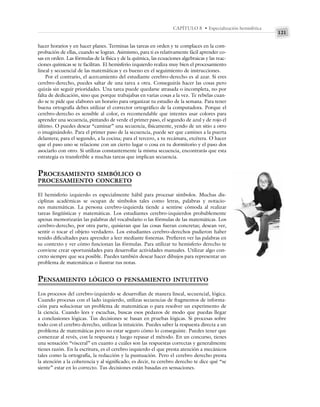 121
CAPÍTULO 8 • Especialización hemisférica
hacer horarios y en hacer planes. Terminas las tareas en orden y te complaces en la com-
probación de ellas, cuando se logran. Asimismo, para ti es relativamente fácil aprender co-
sas en orden. Las fórmulas de la física y de la química, las ecuaciones algebraicas y las reac-
ciones químicas se te facilitan. El hemisferio izquierdo realiza muy bien el procesamiento
lineal y secuencial de las matemáticas y es bueno en el seguimiento de instrucciones.
Por el contrario, el acercamiento del estudiante cerebro-derecho es al azar. Si eres
cerebro-derecho, puedes saltar de una tarea a otra. Conseguirás hacer las cosas pero
quizás sin seguir prioridades. Una tarea puede quedarse atrasada o incompleta, no por
falta de dedicación, sino que porque trabajabas en varias cosas a la vez. Te rebelas cuan-
do se te pide que elabores un horario para organizar tu estudio de la semana. Para tener
buena ortografía debes utilizar el corrector ortográfico de la computadora. Porque el
cerebro-derecho es sensible al color, es recomendable que intentes usar colores para
aprender una secuencia, pintando de verde el primer paso, el segundo de azul y de rojo el
último. O puedes desear “caminar” una secuencia, físicamente, yendo de un sitio a otro
o imaginándolo. Para el primer paso de la secuencia, puede ser que camines a la puerta
delantera; para el segundo, a la cocina; para el tercero, a tu recámara, etcétera. O hacer
que el paso uno se relacione con un cierto lugar o cosa en tu dormitorio y el paso dos
asociarlo con otro. Si utilizas constantemente la misma secuencia, encontrarás que esta
estrategia es transferible a muchas tareas que implican secuencia.
PROCESAMIENTO SIMBÓLICO O
PROCESAMIENTO CONCRETO
El hemisferio izquierdo es especialmente hábil para procesar símbolos. Muchas dis-
ciplinas académicas se ocupan de símbolos tales como letras, palabras y notacio-
nes matemáticas. La persona cerebro-izquierda tiende a sentirse cómoda al realizar
tareas lingüísticas y matemáticas. Los estudiantes cerebro-izquierdos probablemente
apenas memorizarán las palabras del vocabulario o las fórmulas de las matemáticas. Los
cerebro-derecho, por otra parte, quisieran que las cosas fueran concretas; desean ver,
sentir o tocar el objeto verdadero. Los estudiantes cerebro-derechos pudieron haber
tenido dificultades para aprender a leer mediante fonemas. Prefieren ver las palabras en
su contexto y ver cómo funcionan las fórmulas. Para utilizar tu hemisferio derecho te
conviene crear oportunidades para desarrollar actividades manuales. Utilizar algo con-
creto siempre que sea posible. Puedes también desear hacer dibujos para representar un
problema de matemáticas o ilustrar tus notas.
PENSAMIENTO LÓGICO O PENSAMIENTO INTUITIVO
Los procesos del cerebro-izquierdo se desarrollan de manera lineal, secuencial, lógica.
Cuando procesas con el lado izquierdo, utilizas secuencias de fragmentos de informa-
ción para solucionar un problema de matemáticas o para resolver un experimento de
la ciencia. Cuando lees y escuchas, buscas esos pedazos de modo que puedas llegar
a conclusiones lógicas. Tus decisiones se basan en pruebas lógicas. Si procesas sobre
todo con el cerebro derecho, utilizas la intuición. Puedes saber la respuesta directa a un
problema de matemáticas pero no estar seguro cómo lo conseguiste. Puedes tener que
comenzar al revés, con la respuesta y luego repasar el método. En un concurso, tienes
una sensación “visceral” en cuanto a cuáles son las respuestas correctas y generalmente
tienes razón. En la escritura, es el cerebro izquierdo el que presta atención a mecánicos
tales como la ortografía, la redacción y la puntuación. Pero el cerebro derecho presta
la atención a la coherencia y al significado; es decir, tu cerebro derecho te dice qué “se
siente” estar en lo correcto. Tus decisiones están basadas en sensaciones.
 