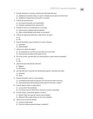 123
CAPÍTULO 8 • Especialización hemisférica
2. Cuando resuelves un examen, prefieres que las preguntas sean:
a) ¿Objetivas? (verdadero-falso, de opción múltiple, de asociación de columnas)
b) ¿Subjetivas? (preguntas de discusión o ensayos)
3. Cuando tomas decisiones:
a) ¿Lo haces de acuerdo con corazonadas?
b) ¿Evalúas cuidadosamente cada opción?
4. Cuando le narras un acontecimiento a un amigo:
a) ¿Vas al grano y después das los detalles?
b) ¿Das muchos detalles antes de dar la conclusión?
5. ¿Tienes un lugar para cada cosa y cada cosa en su lugar?
a) Sí.
b) No.
6. Cuando enfrentas un gran cambio en tu vida, te sientes:
a) ¿Excitado?
b) ¿Aterrorizado?
7. ¿Cómo es tu estilo de trabajo?
a) Te concentras en una tarea a la vez hasta que la terminas.
b) Comúnmente manejas varias cosas a la vez.
8. Sin mirar el reloj, ¿puedes decir con cierta precisión cuánto tiempo ha pasado?
a) Sí.
b) No.
9. ¿Qué se te hace más fácil de entender?
a) Álgebra.
b) Geometría.
10. ¿Es más fácil para ti recordar los nombres de la gente o recordar sus caras?
a) Nombres.
b) Caras.
11. Cuando aprendes a usar un nuevo aparato:
a) ¿Inmediatamente tratas de operarlo? (El manual es el último recurso)
b) ¿Lees detenidamente las instrucciones antes de comenzar a usarlo?
12. Cuando alguien habla, tu respondes a:
a) ¿Lo que dice? (Sus palabras)
b) ¿La manera como lo dice? (Tono, volumen, emoción, velocidad)
13. Cuando hablas, ¿usas pocos gestos o muchos?
a) ¿Pocos? (Rara vez usas las manos cuando hablas.)
b) ¿Muchos? (No puedes hablar con las manos atadas.)
14. ¿Cómo se ve tu área de trabajo?
a) ¿Limpia y organizada?
b) ¿Llena de cosas que podrías llegar a necesitar?
 