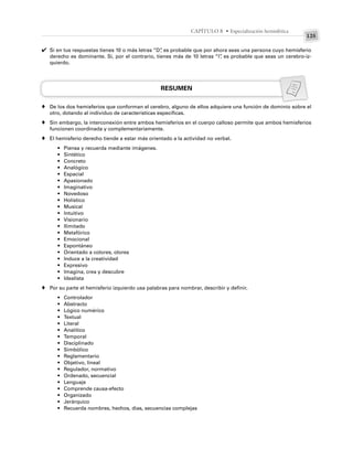 125
CAPÍTULO 8 • Especialización hemisférica
Si en tus respuestas tienes 10 o más letras “D”
, es probable que por ahora seas una persona cuyo hemisferio
derecho es dominante. Si, por el contrario, tienes más de 10 letras “I”
, es probable que seas un cerebro-iz-
quierdo.
RESUMEN
De los dos hemisferios que conforman el cerebro, alguno de ellos adquiere una función de dominio sobre el
otro, dotando al individuo de características específicas.
Sin embargo, la interconexión entre ambos hemisferios en el cuerpo calloso permite que ambos hemisferios
funcionen coordinada y complementariamente.
El hemisferio derecho tiende a estar más orientado a la actividad no verbal.
• Piensa y recuerda mediante imágenes.
• Sintético
• Concreto
• Analógico
• Espacial
• Apasionado
• Imaginativo
• Novedoso
• Holístico
• Musical
• Intuitivo
• Visionario
• Ilimitado
• Metafórico
• Emocional
• Espontáneo
• Orientado a colores, olores
• Induce a la creatividad
• Expresivo
• Imagina, crea y descubre
• Idealista
Por su parte el hemisferio izquierdo usa palabras para nombrar, describir y definir.
• Controlador
• Abstracto
• Lógico numérico
• Textual
• Literal
• Analítico
• Temporal
• Disciplinado
• Simbólico
• Reglamentario
• Objetivo, lineal
• Regulador, normativo
• Ordenado, secuencial
• Lenguaje
• Comprende causa-efecto
• Organizado
• Jerárquico
• Recuerda nombres, hechos, días, secuencias complejas
✔
♦
♦
♦
♦
 