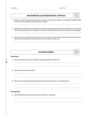 APLICACIÓN DE LO ESTUDIADO EN EL CAPÍTULO
1. Elabora una lista de recomendaciones que te haces a ti mismo para mejorar tu rendimiento escolar, basado
en la dominancia cerebral que posiblemente poseas.
2. Identifica los maestros y las materias con las que te resulta más sencillo aprender y las que se te hacen más
difíciles y analiza si existe una relación con el tipo de actividades que realizan para facilitar tu aprendizaje.
3. Comenta con tus compañeros las conclusiones que saques con los dos primeros ejercicios y trata de corro-
borar si ellos comparten tus conclusiones con lo que ellos conocen de ti.
AUTOEVALUACIÓN
De memoria
1. ¿A qué nos referimos cuando hablamos de especialización hemisférica?
2. ¿Qué es la dominancia cerebral?
3. Menciona tres características especializadas del hemisferio derecho y tres del izquierdo
De integración
4. ¿La lateralidad cerebral tiene base genética? Explica tu respuesta
NOMBRE: • GRUPO
 