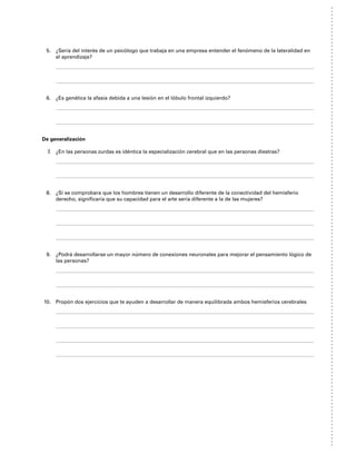 5. ¿Sería del interés de un psicólogo que trabaja en una empresa entender el fenómeno de la lateralidad en
el aprendizaje?
6. ¿Es genética la afasia debida a una lesión en el lóbulo frontal izquierdo?
De generalización
7. ¿En las personas zurdas es idéntica la especialización cerebral que en las personas diestras?
8. ¿Si se comprobara que los hombres tienen un desarrollo diferente de la conectividad del hemisferio
derecho, significaría que su capacidad para el arte sería diferente a la de las mujeres?
9. ¿Podrá desarrollarse un mayor número de conexiones neuronales para mejorar el pensamiento lógico de
las personas?
10. Propón dos ejercicios que te ayuden a desarrollar de manera equilibrada ambos hemisferios cerebrales
 