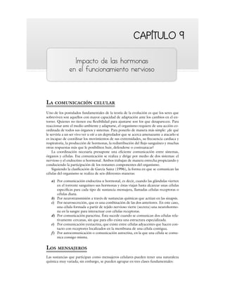 CAPÍTULO 9
CAPÍTULO 9
Impacto de las hormonas
en el funcionamiento nervioso
LA COMUNICACIÓN CELULAR
Uno de los postulados fundamentales de la teoría de la evolución es que los seres que
sobreviven son aquellos con mayor capacidad de adaptación ante los cambios en el en-
torno. Quienes no tienen esa flexibilidad para ajustarse son los que desaparecen. Para
reaccionar ante el medio ambiente y adaptarse, el organismo requiere de una acción co-
ordinada de todos sus órganos y sistemas. Para ponerlo de manera más simple: ¿de qué
le serviría a un ser vivo ver u oír a un depredador que se acerca amenazante a atacarlo si
es incapaz de coordinar los movimientos de sus extremidades, su frecuencia cardiaca y
respiratoria, la producción de hormonas, la redistribución del flujo sanguíneo y muchas
otras respuestas más que le posibiliten huir, defenderse o contraatacar?
La coordinación necesaria presupone una eficiente comunicación entre sistemas,
órganos y células. Esa comunicación se realiza y dirige por medio de dos sistemas: el
nervioso y el endocrino u hormonal. Ambos trabajan de manera estrecha propiciando y
conduciendo la participación de los restantes componentes del organismo.
Siguiendo la clasificación de García Sainz (1996), la forma en que se comunican las
células del organismo se realiza de seis diferentes maneras:
a) Por comunicación endocrina u hormonal, es decir, cuando las glándulas vierten
en el torrente sanguíneo sus hormonas y éstas viajan hasta alcanzar unas células
específicas para cada tipo de sustancia mensajera, llamadas células receptoras o
células diana.
b) Por neurotransmisión a través de sustancias químicas que actúan en las sinapsis.
c) Por neurosecreción, que es una combinación de las dos anteriores. En este caso,
una célula formada a partir de tejido nervioso vierte (secreta) una neurohormo-
na en la sangre para interactuar con células receptoras.
d) Por comunicación paracrina. Ésta sucede cuando se comunican dos células rela-
tivamente cercanas, sin que para ello exista una estructura especializada.
e) Por comunicación yuxtacrina, que existe entre células adyacentes que hacen con-
tacto con receptores localizados en la membrana de una célula contigua.
f) Por autocomunicación o comunicación autocrina, en la que una célula se comu-
nica consigo misma.
LOS MENSAJEROS
Las sustancias que participan como mensajeros celulares pueden tener una naturaleza
química muy variada; sin embargo, se pueden agrupar en tres clases fundamentales:
 