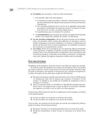 UNIDAD II • Bases fisiológicas de los procesos psicológicos de la conducta
130
a) Los lípidos, que son grasas, y entre las cuales encontramos:
i. Los esteroides. Que entre otros agrupa a:
• Las hormonas sexuales masculinas y femeninas. Estas hormonas se encar-
gan de la maduración del organismo para que pueda efectuar sus funciones
reproductivas.
• Los esteroides producidos por la corteza de las glándulas suprarrenales
que regulan el metabolismo de la glucosa (cortisol y cortisona) y el mane-
jo de iones como el sodio y el potasio (aldosterona), y
• La prohormona, que es la vitamina D o calciferol.
ii. Las prostaglandinas, que son grasas que ayudan a la regulación de la presión
arterial y es un importante mediador de la fiebre y la inflamación.
b) Los de naturaleza polipeptídica. Dentro del grupo formado por los polipép-
tidos y las proteínas, existen muchos tipos diferentes de mensajeros, como la
insulina, el glucagón, la hormona antidiurética, la oxitocina, la angiotensina, los
factores de liberación de las hormonas hipofisiarias, las endorfinas, los factores
de crecimiento y de transformación, etcétera
c) Las aminas. Dentro de los mensajeros que son aminas hay algunos aminoácidos
como el glutámico, el aspártico y la glicina, y productos del metabolismo de ami-
noácidos, esto es, de su transformación en el organismo. Entre estos últimos están
las hormonas tiroideas, la adrenalina, la serotonina, la histamina y la dopamina,
entre otros. Además, hay algunos compuestos sencillos como la acetilcolina.
LOS RECEPTORES
Ya hablamos de los mensajeros, ahora toca el turno a las células que captan esos mensajes.
No todas las células del organismo son receptoras de mensajeros; sólo lo son aquellas
que tienen receptores, es decir, las que poseen una estructura química (proteína) capaz
de recibir al mensajero y de transmitir el mensaje para que se produzca la respuesta de
la célula. El receptor de una célula diana cumple con dos funciones:
a) Reconocer al mensajero específico para interactuar con él. Esto es factible gracias
a la afinidad que existe entre la sustancia que constituye al mensajero y la del
receptor. La afinidad es una medida de la facilidad de acoplamiento entre el
mensajero y el receptor.
b) Activar la respuesta celular. La actividad es la capacidad del mensajero para pro-
ducir el efecto. Al compuesto que es capaz de unirse con el receptor y producir
una respuesta en la célula, o sea, un efecto, se le llama agonista.
Las hormonas, desde el punto de vista de su acoplamiento con los receptores, se dividen
en dos grandes grupos:
a) Las que son afines con receptores en el interior de la célula.
b) Las que son afines con receptores en el exterior de la misma.
Y por su parte, los receptores son de dos tipos, de acuerdo con el lugar de la célula en
donde se localizan. De esta forma tenemos:
a) Receptores ubicados en la membrana plasmática hacia el exterior de la célula.
b) Receptores intracelulares, es decir, los que se encuentran en el interior de la
célula.
 