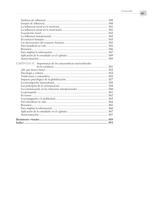 xiii
Contenido
Ámbitos de influencia.................................................................................. 338
Grupos de influencia.................................................................................... 340
La influencia social en la memoria................................................................ 341
La influencia social en la motivación ............................................................ 341
La posición social ........................................................................................ 342
La influencia interpersonal........................................................................... 343
El contacto humano .................................................................................... 343
Las derivaciones del contacto humano ......................................................... 345
Para beneficiar tu vida.................................................................................. 345
Resumen..................................................................................................... 346
Para ampliar la información ......................................................................... 347
Aplicación de lo estudiado en el capítulo...................................................... 349
Autoevaluación............................................................................................ 349
CAPÍTULO 20. Importancia de las características socioculturales
de la conducta........................................................................ 351
¿De qué tienen fama?................................................................................... 352
Psicología y cultura...................................................................................... 353
Tradiciones y costumbres............................................................................. 355
Impacto psicológico de la globalización ....................................................... 357
La investigación transcultural....................................................................... 358
Los principios de la comunicación ............................................................... 358
La comunicación en las relaciones interpersonales ........................................ 360
La persuasión .............................................................................................. 361
El rumor ..................................................................................................... 362
La propaganda y la publicidad ..................................................................... 363
Para beneficiar tu vida.................................................................................. 364
Resumen..................................................................................................... 365
Para ampliar la información ......................................................................... 366
Aplicación de lo estudiado en el capítulo...................................................... 367
Autoevaluación............................................................................................ 367
Resúmenes visuales .................................................................................... 369
Índice ........................................................................................................ 393
Preliminares_Zepeda.indd xiii
Preliminares_Zepeda.indd xiii 6/8/07 10:27:21 PM
6/8/07 10:27:21 PM
 