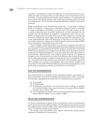 UNIDAD II • Bases fisiológicas de los procesos psicológicos de la conducta
134
se produce la fecundación, el cuerpo lúteo degenera en el día 24-25 del ciclo, y es sus-
tituido por tejido cicatricial que forma el cuerpo albicans. Si por el contrario el óvulo es
fecundado, el cuerpo amarillo persiste durante todo el embarazo y no se presentan más
ciclos ováricos hasta después del parto. Este cuerpo lúteo permanece gracias a la acción
de la progesterona y de otra hormona llamada gonadotropina coriónica, secretada por
la placenta.
Útero. Coincidiendo con la formación del cuerpo lúteo y la secreción en distintos
grados de estrógenos y progesterona, el endometrio aumenta de grosor y las células
se cargan de glucógeno, secretándolo a la luz del útero. Es la fase secretora. El úte-
ro queda así preparado para una posible anidación de un óvulo fecundado. En caso
contrario, hay una disminución de estrógenos y progesterona (sobre todo de ésta),
debido a la degeneración del cuerpo lúteo y, por lo tanto, desaparece el estímulo del
crecimiento endometrial, dando origen a la Fase de descamación o menstruación. Esto
ocurre aproximadamente sobre el día 28 del ciclo. La fase dura de 4 a 5 días, hasta que
en el ovario comienzan a madurar nuevos folículos bajo la acción de la hormona FSH o
folículo estimulante, comenzando así un nuevo ciclo.
El tercer ejemplo corresponde también a la acción de los estrógenos, pero ahora en
el cerebro, en particular en las células responsables de producir dopamina, una sustancia
que contribuye a la transmisión de los impulsos eléctricos. Estudios de la Universidad
de Yale han encontrado que, sin estrógeno, más del 30 por ciento de todas las neuronas
productoras de dopamina desaparecen en una gran parte del cerebro que produce el
neurotransmisor. Adicionalmente, estas células se pueden regenerar si se administra
estrógeno en los 10 días posteriores al inicio de su privación, pero si pasan 30 días sin
ella, las células aparentemente se pierden en forma permanente. La investigación afirma
que: “el resultado del estudio arroja luz en la razón por la cual los hombres, que tienen
menos estrógeno en sus cuerpos y más andrógeno, que es una sustancia antagónica, son
más propensos a desarrollar el mal de Parkinson que las mujeres premenopáusicas, y por
qué las mujeres menopáusicas también son más proclives a desarrollarlo”.
LAS NEUROHORMONAS
Una neurohormona es un mediador, es decir, una sustancia química que estimula o in-
hibe la transmisión y la acción de los impulsos del sistema nervioso central y autónomo.
Es sintetizada y segregada por neuronas. Entre las neurohormonas se encuentran:
a) La adrenalina.
b) La noradrenalina.
c) La melatonina, que participa en el control de los ciclos circadianos, es empleada
en el combate del glaucoma y mejora el sueño de los ancianos (Monti, Alvariño,
Cardinali, Savio y Pintos, 1999).
d) Los neuropéptidos (localizados tanto en el sistema nervioso como en la periferia
(García, Martínez, Mayas, Carrera y Ramírez, 2002).
ALGUNAS ENFERMEDADES
La ausencia o disminución de algunas de las neurohormonas y otros neurotransmisores
puede generar síntomas de índole psicológico. Cuando alguna persona presenta uno de
estos padecimientos, conviene acudir a ayuda especializada para tratar de corroborar la
causa y el tratamiento debido para los mismos.
Por ejemplo, entre otras posibles causas, algunas enfermedades comunes pueden
originarse en alteraciones de estas sustancias:
 