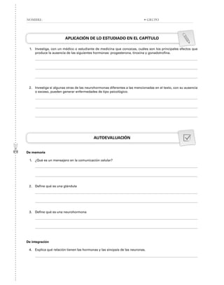 APLICACIÓN DE LO ESTUDIADO EN EL CAPÍTULO
1. Investiga, con un médico o estudiante de medicina que conozcas, cuáles son los principales efectos que
produce la ausencia de las siguientes hormonas: progesterona, tiroxina y gonadotrofina.
2. Investiga si algunas otras de las neurohormonas diferentes a las mencionadas en el texto, con su ausencia
o exceso, pueden generar enfermedades de tipo psicológico.
AUTOEVALUACIÓN
De memoria
1. ¿Qué es un mensajero en la comunicación celular?
2. Define qué es una glándula
3. Define qué es una neurohormona
De integración
4. Explica qué relación tienen las hormonas y las sinopsis de las neuronas.
NOMBRE: • GRUPO
 