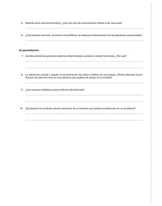 5. Además de la neurotransmisión, ¿qué otro tipo de comunicación afecta a las neuronas?
6. ¿Cuál sistema nervioso, el central o el periférico, se relaciona directamente con las glándulas suprarrenales?
De generalización
7. Genéticamente las personas estamos determinadas a producir ciertas hormonas. ¿Por qué?
8. La calcitonina ayuda a regular la concentración de calcio y fósforo en los huesos. ¿Podrá alterarse la pro-
ducción de esta hormona en una persona que padece de cáncer en la tiroides?
9. ¿Una persona diabética estará enferma del páncreas?
10. ¿Se afectará la conducta sexual masculina de un hombre que pierde sus testículos en un accidente?
 