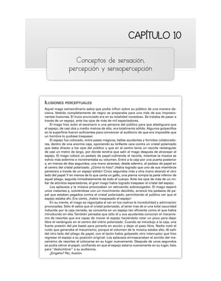 CAPÍTULO 10
CAPÍTULO 10
Conceptos de sensación,
percepción y sensopercepción
ILUSIONES PERCEPTUALES
Aquel mago extraordinario sabía que podía influir sobre su público de una manera de-
cisiva. Vestido completamente de negro se preparaba para una más de sus impresio-
nantes ilusiones. El truco anunciado era en su totalidad novedoso. Se trataba de pasar a
través de un espejo, ante los ojos de más de mil espectadores.
El mago hizo subir al escenario a una persona del público para que atestiguara que
el espejo, de casi dos y medio metros de alto, era totalmente sólido. Algunos golpecillos
en la superficie fueron suficientes para convencer al auditorio de que era imposible que
un hombre lo pudiese traspasar.
El espejo fue colocado, entre pases mágicos, bellas ayudantes y fornidos colaborado-
res, dentro de una enorme caja, oponiendo su brillante cara contra un cristal polarizado
que daba directo a los ojos del público y que en el centro tenía un recorte rectangular
de casi un metro de largo, por donde tendría que salir el mago después de atravesar el
espejo. El mago colocó un pedazo de papel cubriendo el recorte, mientras la música se
volvía más solemne e incrementaba su volumen. Entró a la caja por una puerta posterior
y, en menos de diez segundos, una mano atravesó, desde adentro, el pedazo de papel en
el centro del cristal polarizado. ¿Cómo lo hizo? ¡Había logrado que uno de sus miembros
penetrara a través de un espejo sólido! Cinco segundos más y otra mano alcanzó el otro
lado del papel.Y en menos de lo que canta un gallo, una pierna rompía la parte inferior de
aquel pliego, seguida inmediatamente de todo el cuerpo. Ante los ojos de más de un mi-
llar de atónitos espectadores, el gran mago había logrado traspasar el cristal del espejo.
Los aplausos y la música provocaban un estruendo sobrecogedor. El mago esperó
unos instantes y, volviéndose con un movimiento decidido, arrancó los pedazos de pa-
pel que estaban pegados contra el cristal polarizado, permitiendo al público ver que el
espejo estaba ahí. Era cierto, ¡había traspasado el espejo!
En su mente, el mago se regocijaba al ver en los rostros la incredulidad y admiración
provocadas. Sólo él sabía que el cristal polarizado, al tener tras de sí una total oscuridad
inducida por la caja cerrada, se convertía en un espejo tan eficiente como el que había
introducido en ella.También pensaba que sólo él y sus ayudantes conocían el mecanis-
mo de resortes que era capaz de mover el espejo haciéndolo rotar un poco para dejar
libre el rectángulo en el centro del vidrio polarizado. Cuando se introdujo a la caja, una
fuerte presión del pie bastó para ponerlo en acción y dejar el paso libre. Nadie notó el
ruido que generaba el mecanismo, porque el volumen de la música estaba alto. Al salir
del otro lado del pliego de papel, con el tacón había golpeado otro interruptor que hizo
regresar el espejo a su posición original. Los aplausos enmascaraban el sonido del me-
canismo de resortes al colocarse en su lugar nuevamente. Después de unos segundos
se podía retirar el papel, confiando en que el espejo estaría nuevamente en su lugar, listo
para “deslumbrar” a su audiencia.
¿Engaño? No, ilusión.
 